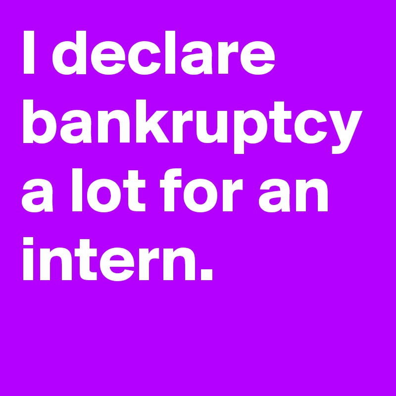 I declare bankruptcy a lot for an intern.
