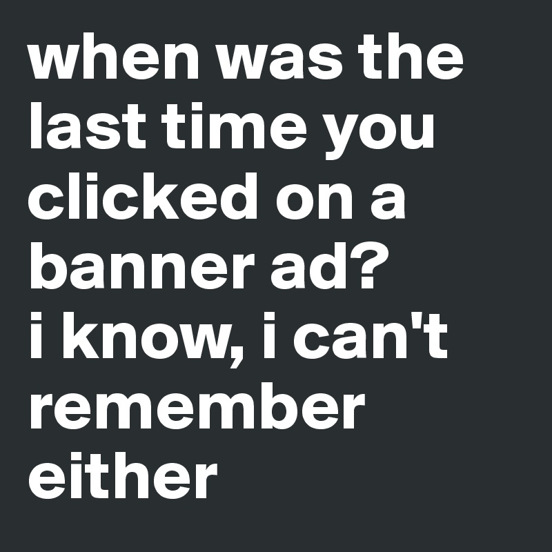 when was the last time you clicked on a banner ad? 
i know, i can't remember either