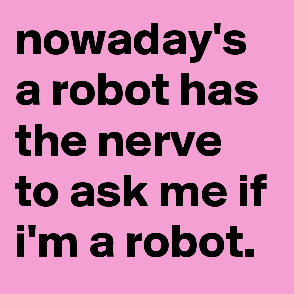 nowaday's a robot has the nerve to ask me if i'm a robot.