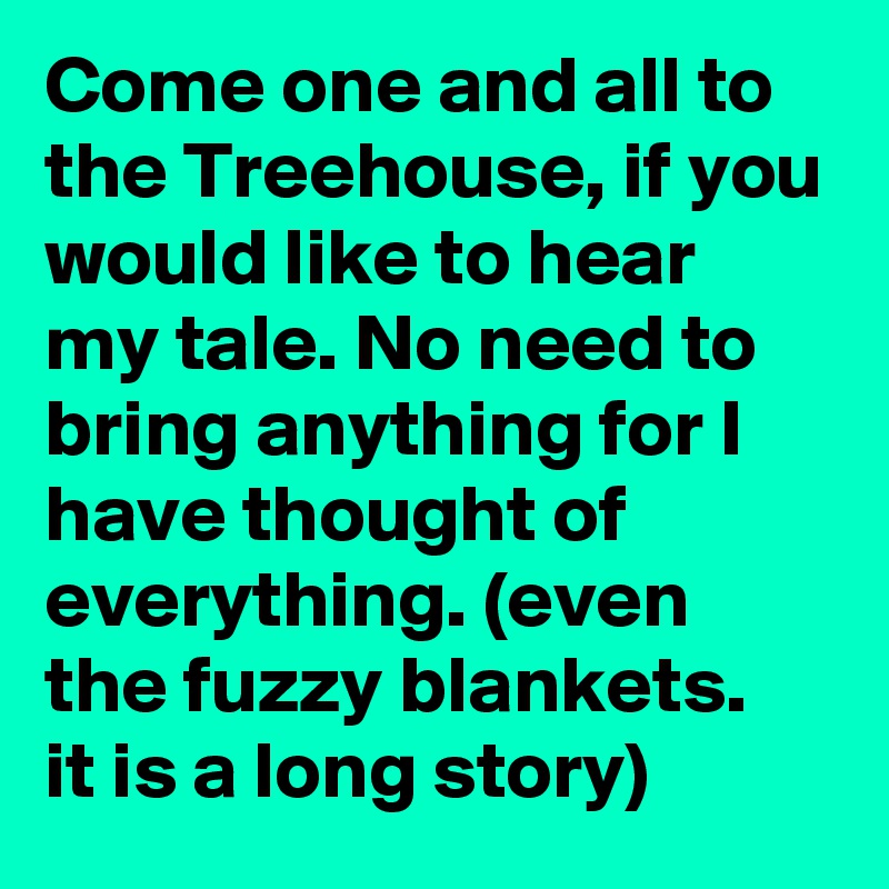 Come one and all to the Treehouse, if you would like to hear my tale. No need to bring anything for I have thought of everything. (even the fuzzy blankets.  it is a long story) 
