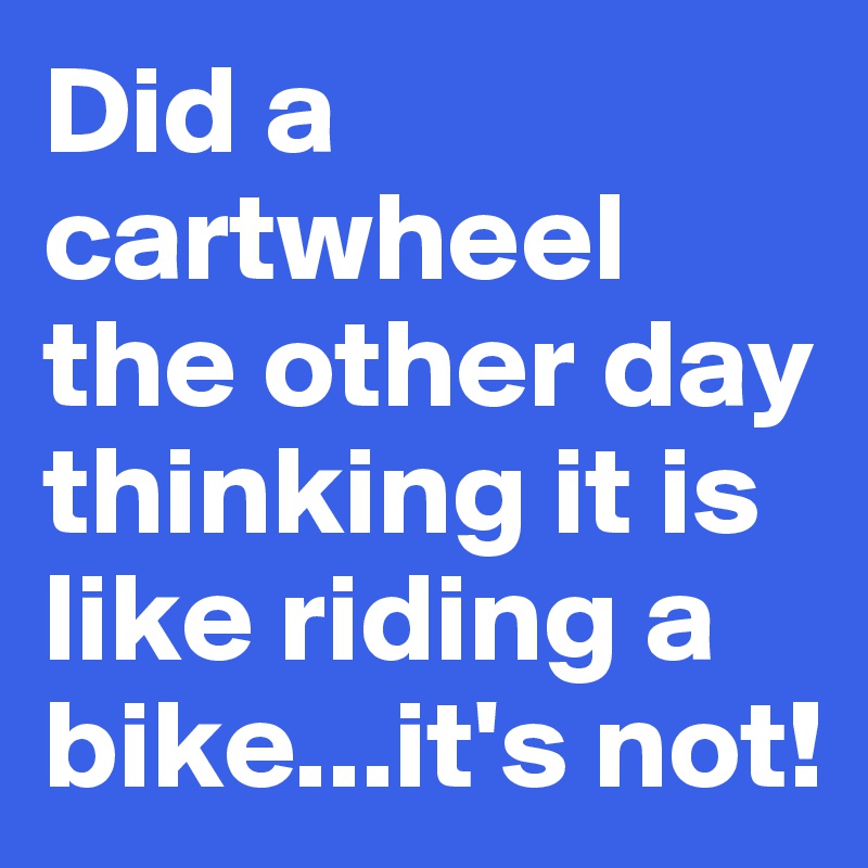 Did a cartwheel the other day thinking it is like riding a bike...it's not!