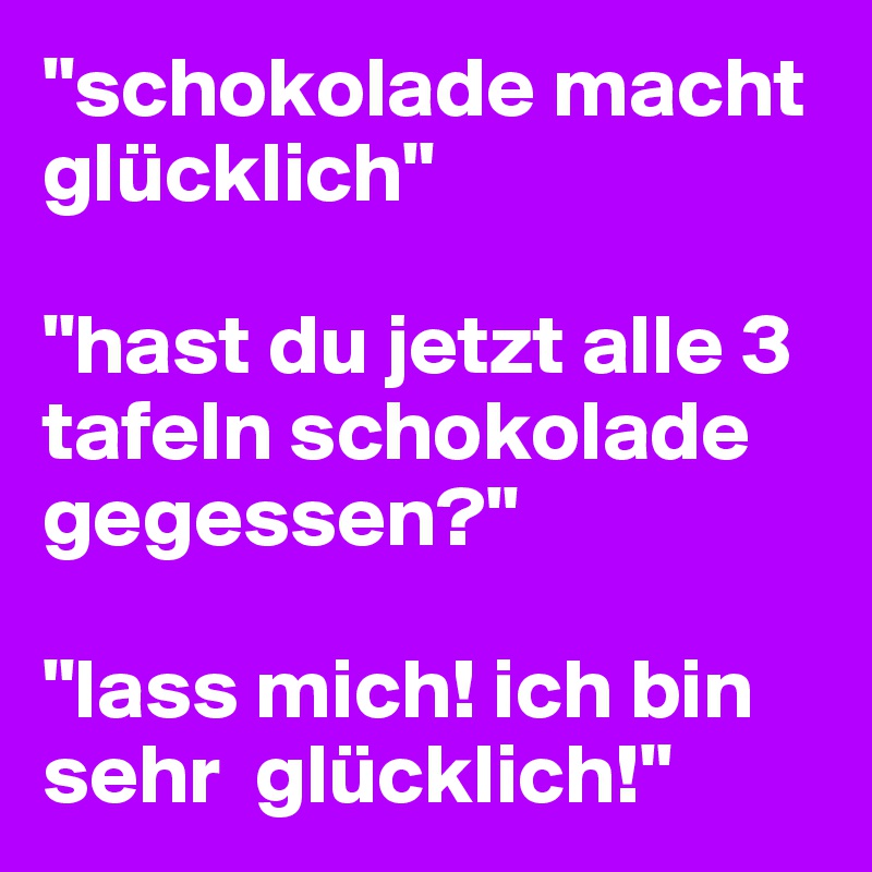 "schokolade macht glücklich"

"hast du jetzt alle 3 tafeln schokolade gegessen?"

"lass mich! ich bin sehr  glücklich!"