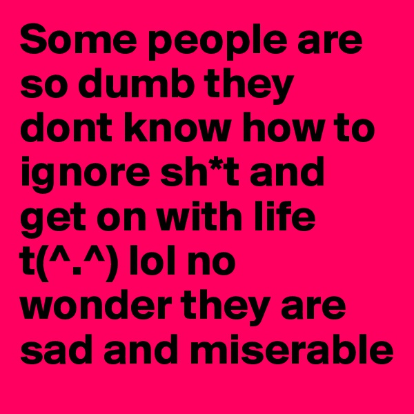 Some people are so dumb they dont know how to ignore sh*t and get on with life 
t(^.^) lol no wonder they are sad and miserable 
