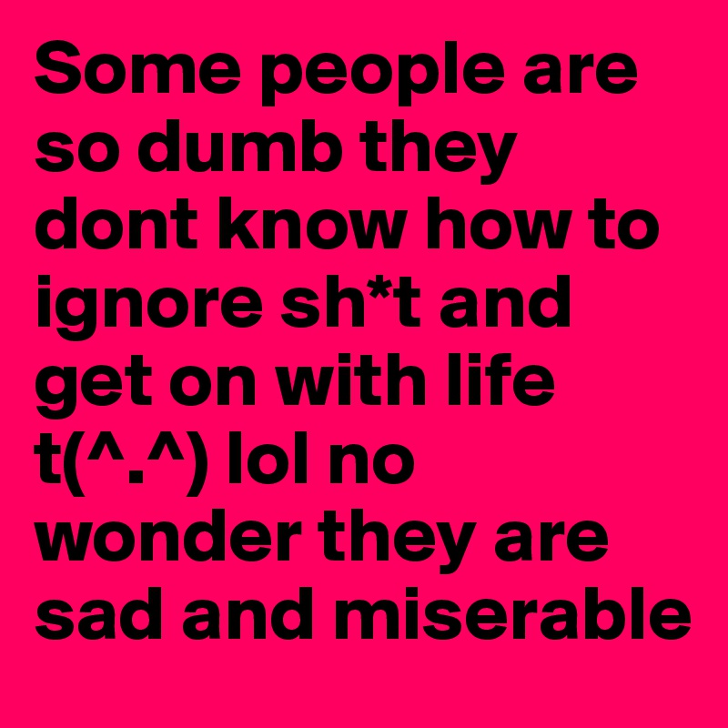 Some people are so dumb they dont know how to ignore sh*t and get on with life 
t(^.^) lol no wonder they are sad and miserable 