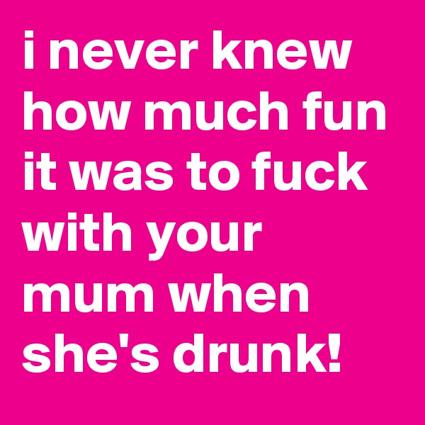 i never knew how much fun it was to fuck with your mum when she's drunk!