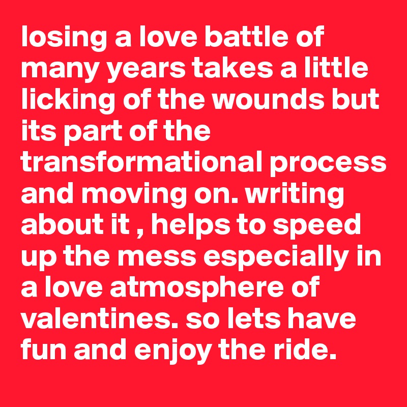 losing a love battle of many years takes a little licking of the wounds but its part of the transformational process and moving on. writing about it , helps to speed up the mess especially in a love atmosphere of valentines. so lets have fun and enjoy the ride. 