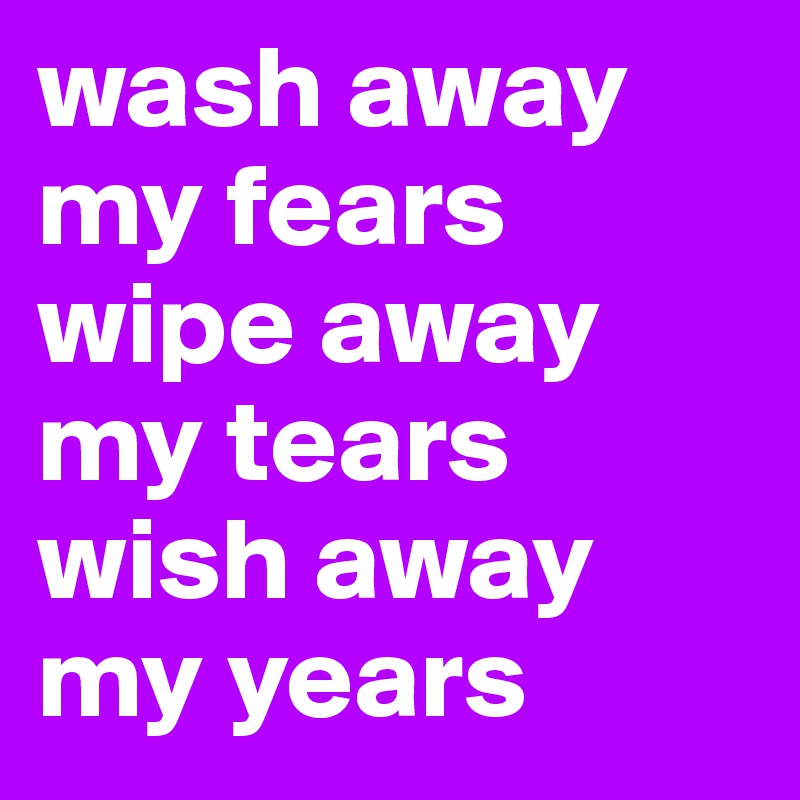 wash away my fears
wipe away my tears
wish away
my years