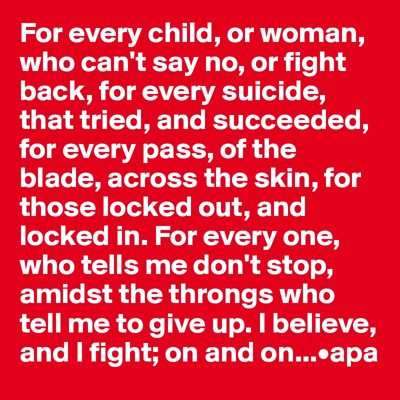 For every child, or woman,
who can't say no, or fight back, for every suicide, that tried, and succeeded, for every pass, of the blade, across the skin, for those locked out, and locked in. For every one, who tells me don't stop, amidst the throngs who tell me to give up. I believe, and I fight; on and on...•apa