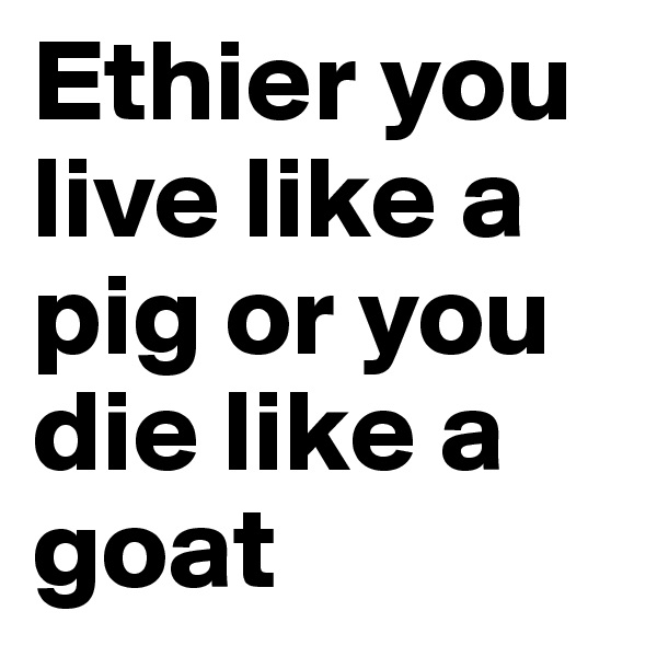 Ethier you live like a pig or you die like a goat