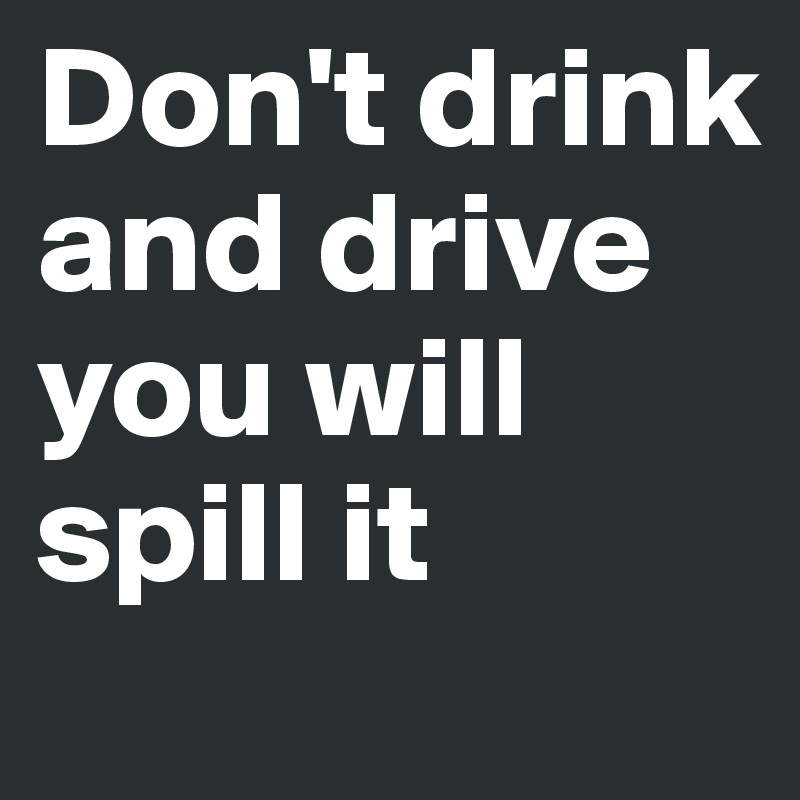 Don't drink and drive 
you will spill it