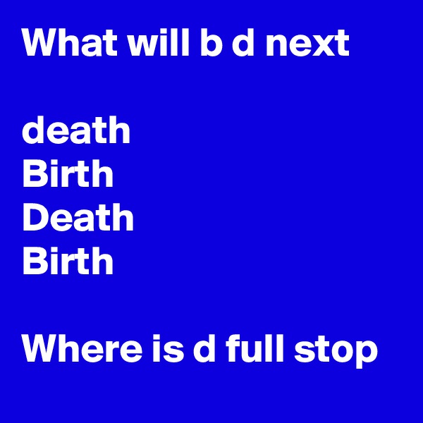 What will b d next 

death 
Birth 
Death 
Birth 
 
Where is d full stop 