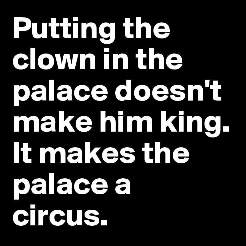 Putting the clown in the palace doesn't make him king. It makes the palace a circus.