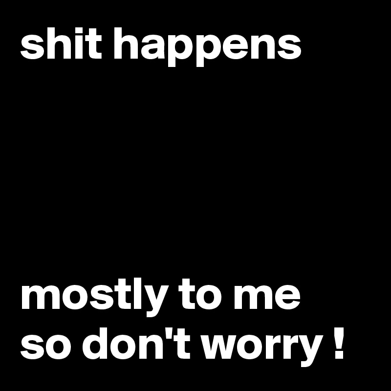shit happens




mostly to me so don't worry !