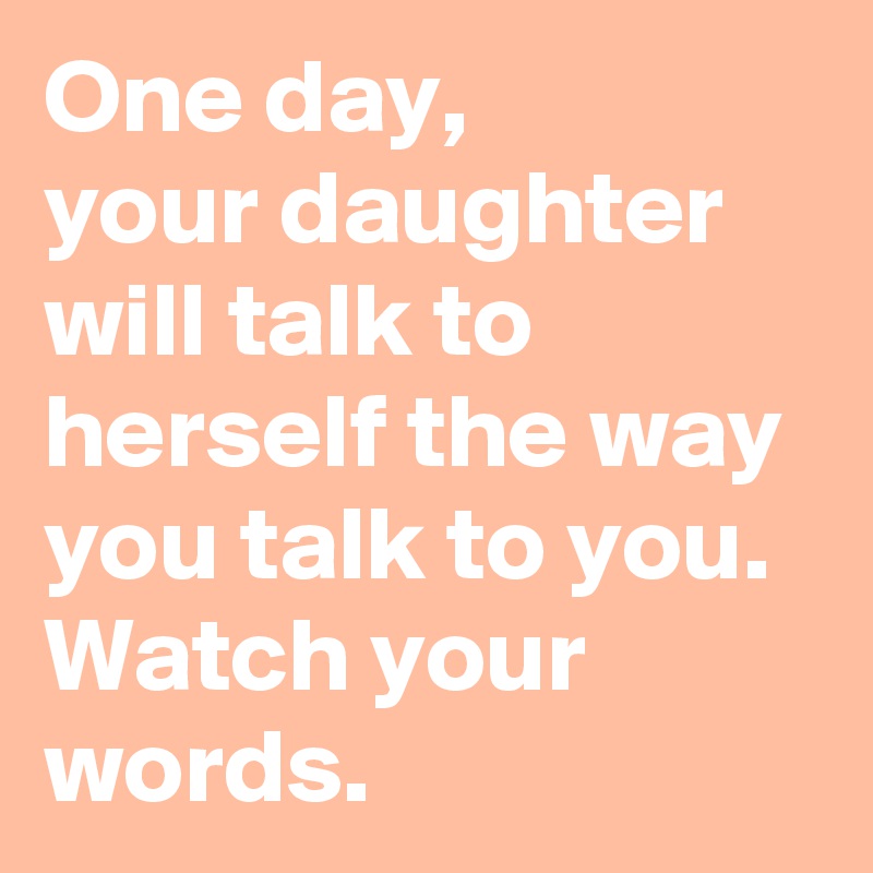 One day,
your daughter 
will talk to herself the way you talk to you. 
Watch your words. 