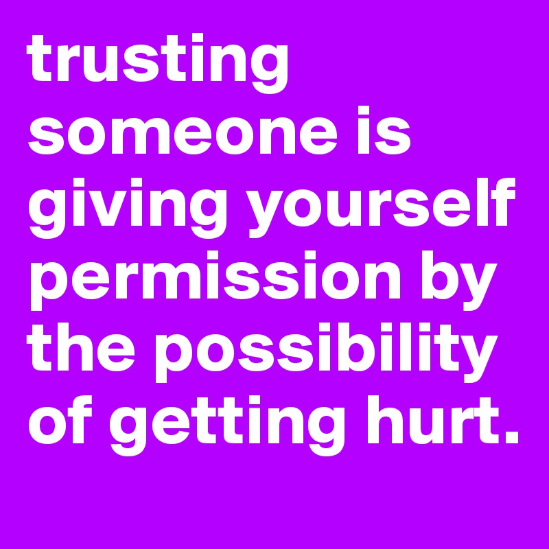 trusting someone is giving yourself permission by the possibility of getting hurt.
