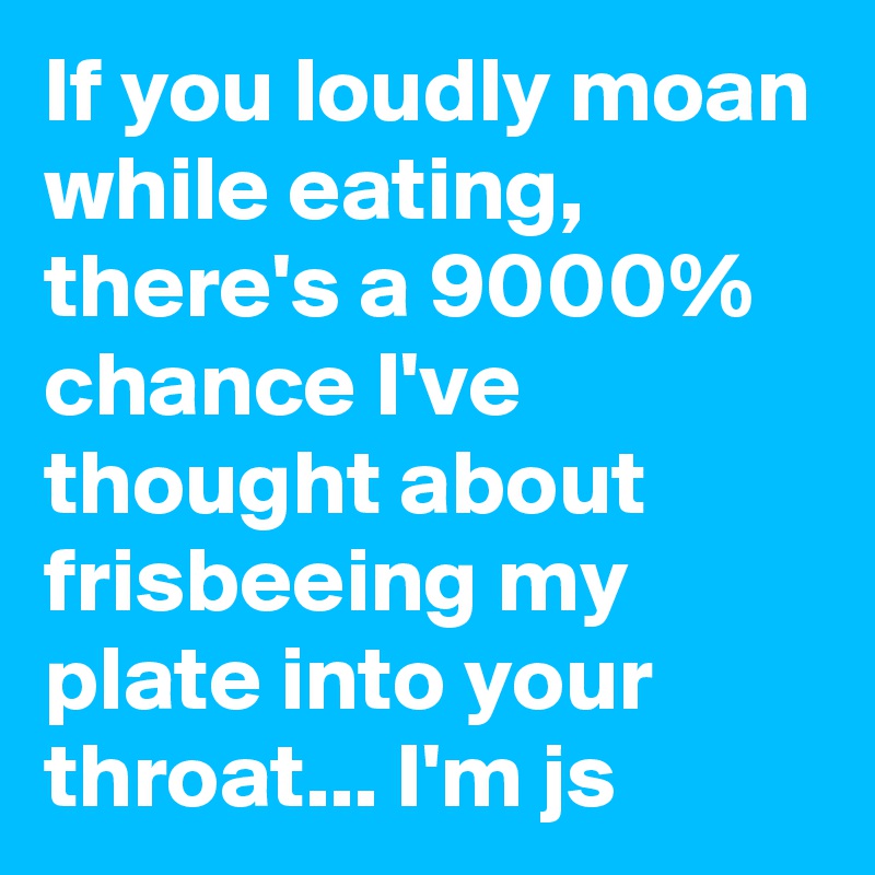 If you loudly moan while eating,  there's a 9000% chance I've thought about frisbeeing my plate into your throat... I'm js