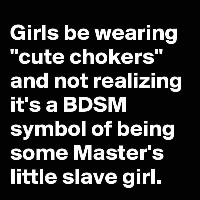 Girls be wearing "cute chokers" and not realizing it's a BDSM symbol of being some Master's little slave girl.