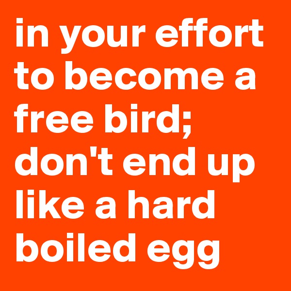 in your effort to become a free bird;
don't end up like a hard boiled egg
