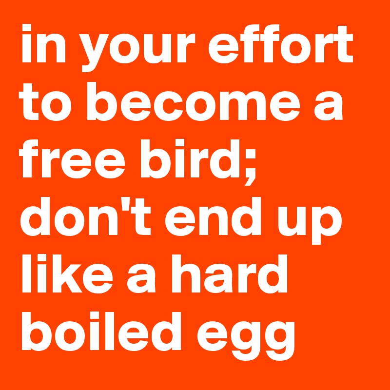 in your effort to become a free bird;
don't end up like a hard boiled egg