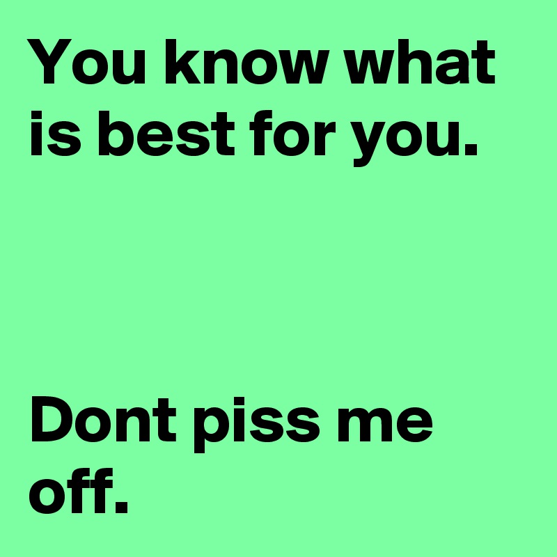 You know what is best for you. 



Dont piss me off.