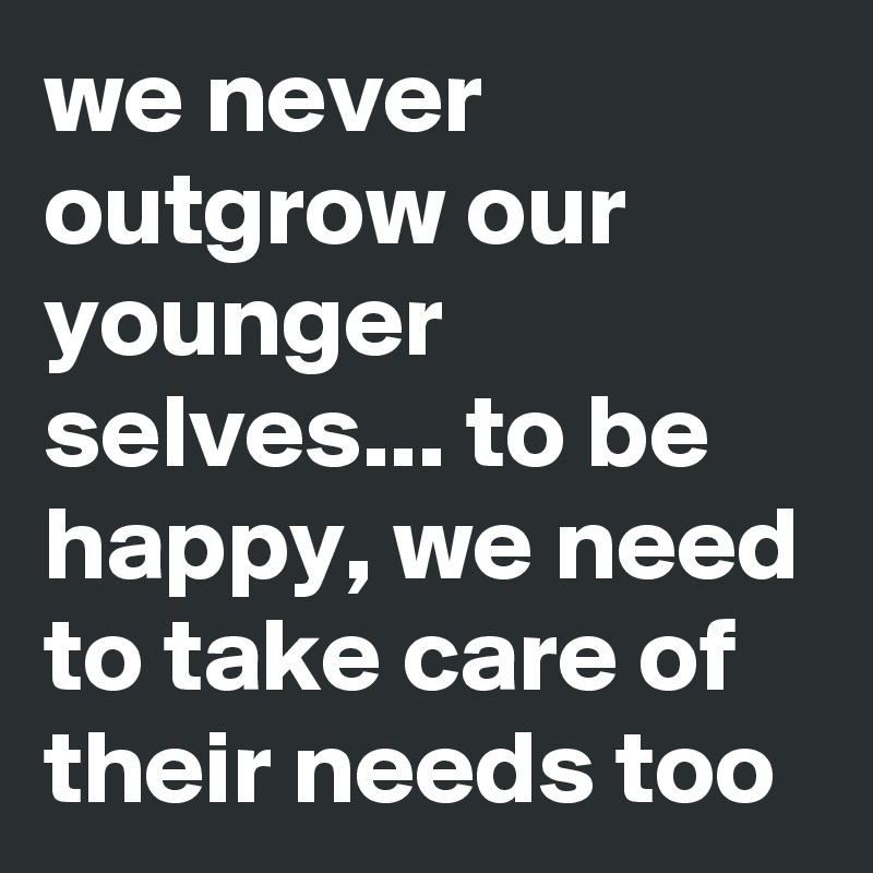 we never outgrow our younger selves... to be happy, we need to take care of their needs too