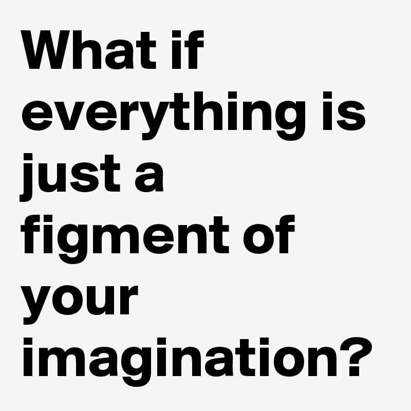 What if everything is just a figment of your imagination?