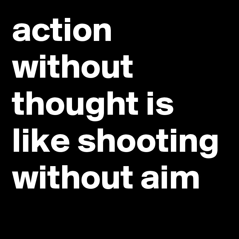 action without thought is like shooting without aim
