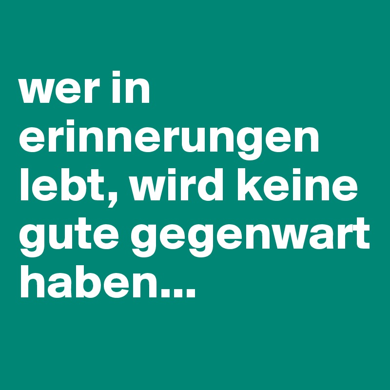 
wer in erinnerungen lebt, wird keine gute gegenwart haben...
