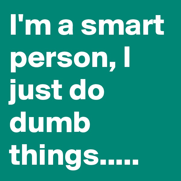 I'm a smart person, I just do dumb things.....