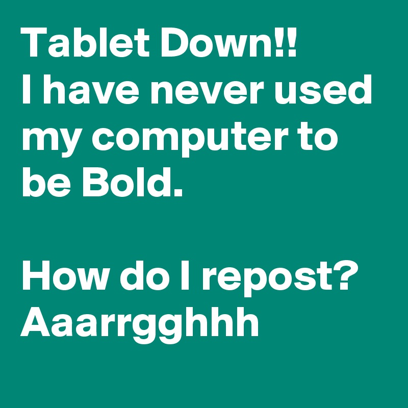 Tablet Down!!
I have never used my computer to be Bold. 

How do I repost?
Aaarrgghhh