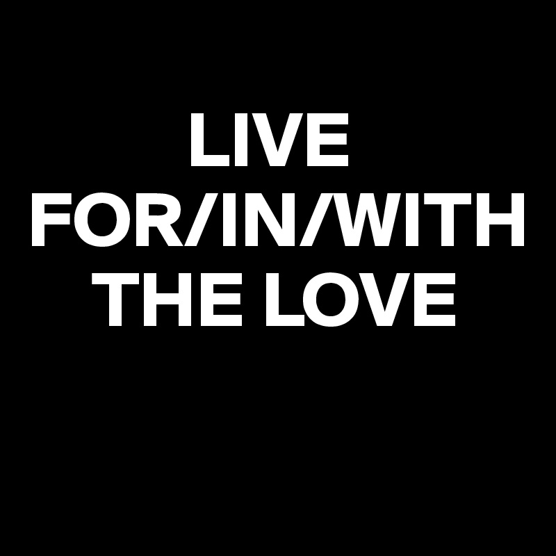 
          LIVE 
FOR/IN/WITH 
    THE LOVE

