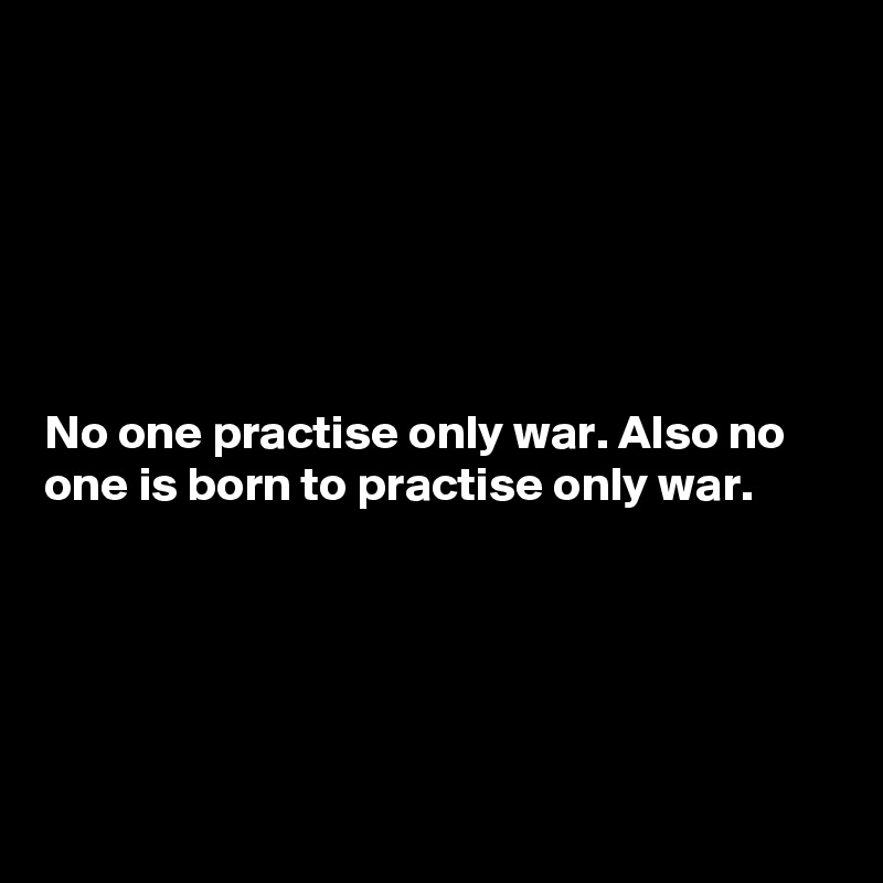 






No one practise only war. Also no one is born to practise only war.





 