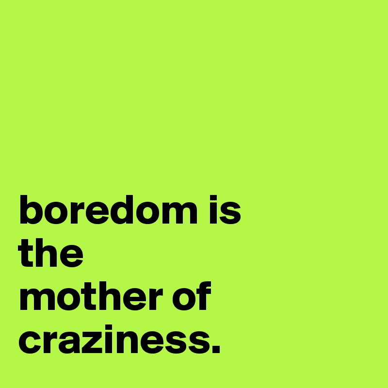 



boredom is 
the 
mother of craziness.
