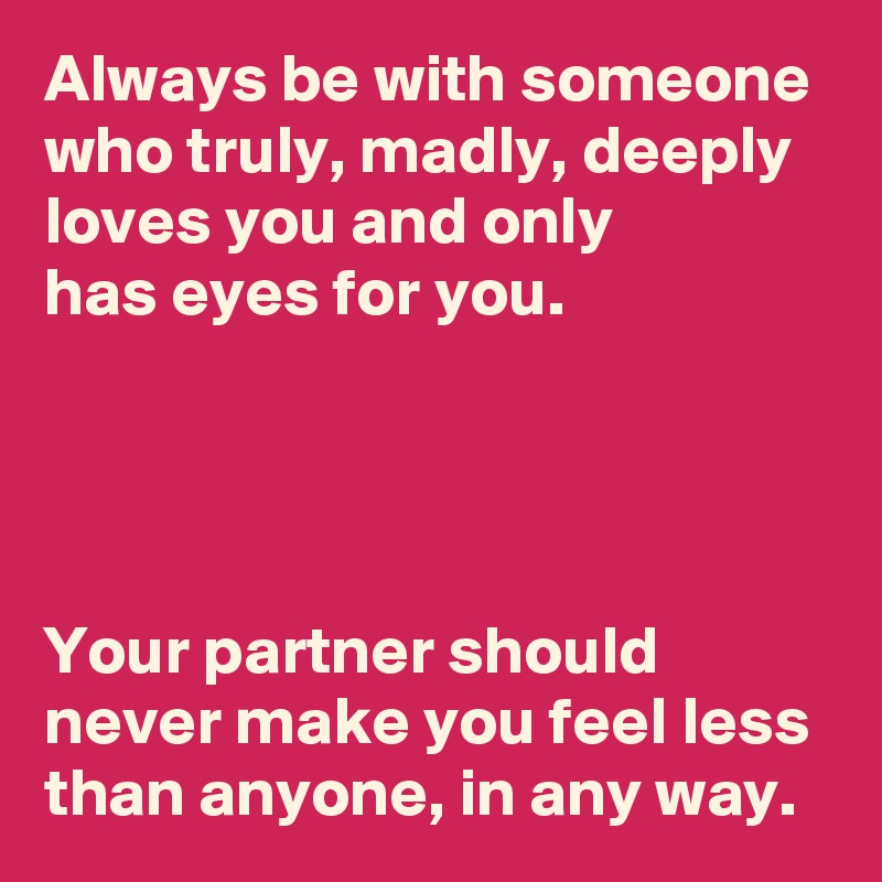 Always be with someone who truly, madly, deeply loves you and only 
has eyes for you. 




Your partner should never make you feel less than anyone, in any way.