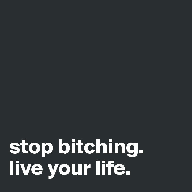 





stop bitching.
live your life.