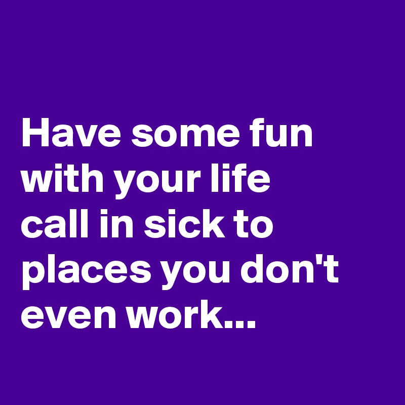 

Have some fun with your life
call in sick to places you don't even work...
