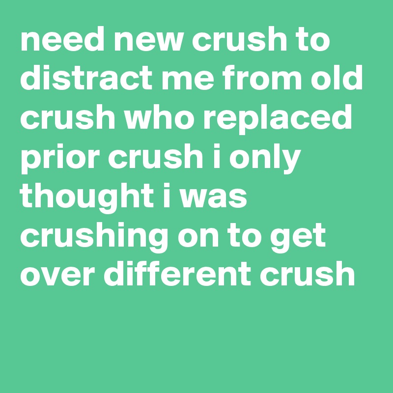 need new crush to distract me from old crush who replaced prior crush i only thought i was crushing on to get over different crush