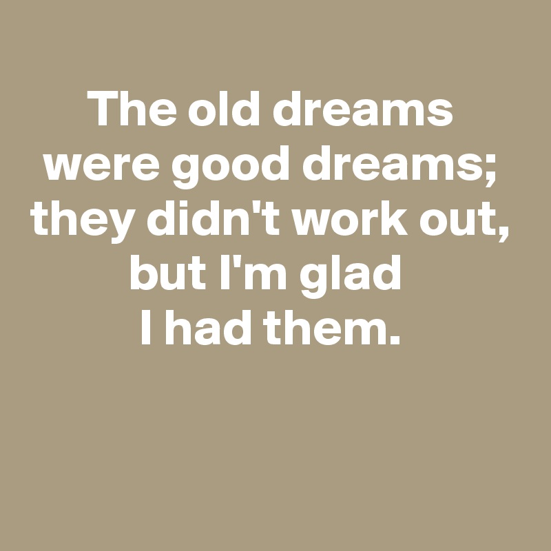
The old dreams were good dreams;
they didn't work out,
but I'm glad 
I had them.

