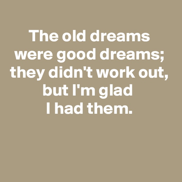 
The old dreams were good dreams;
they didn't work out,
but I'm glad 
I had them.

