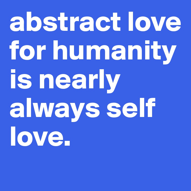 abstract love for humanity is nearly always self love.