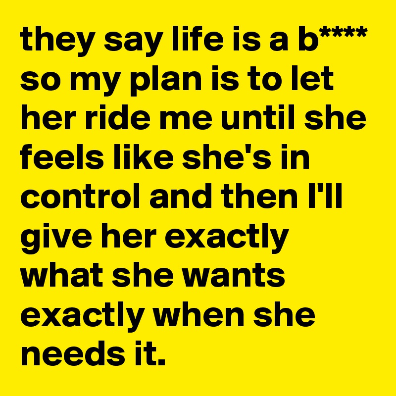 they say life is a b**** so my plan is to let her ride me until she feels like she's in control and then I'll give her exactly what she wants exactly when she needs it.