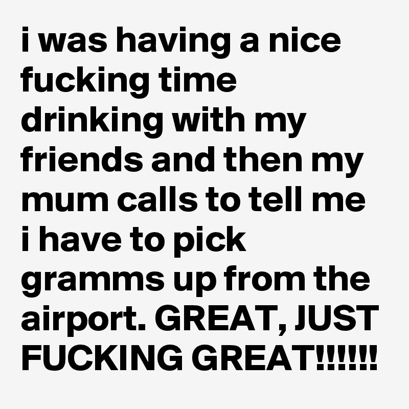i was having a nice fucking time drinking with my friends and then my mum calls to tell me i have to pick gramms up from the airport. GREAT, JUST FUCKING GREAT!!!!!!