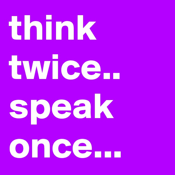 think twice..
speak once...