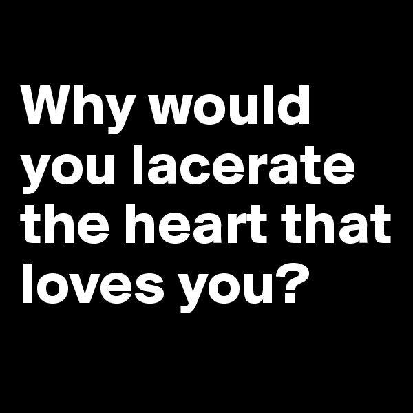
Why would you lacerate the heart that loves you?
