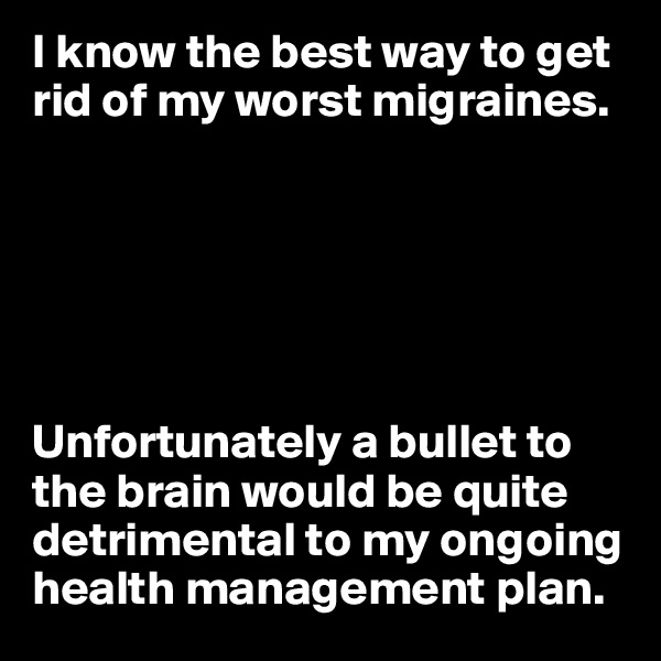 I know the best way to get rid of my worst migraines.






Unfortunately a bullet to the brain would be quite detrimental to my ongoing health management plan.