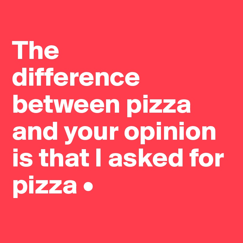 
The
difference between pizza and your opinion is that I asked for pizza •
