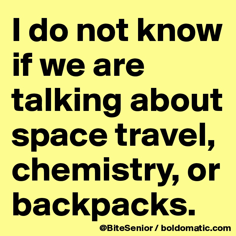 I do not know if we are talking about space travel, chemistry, or backpacks.