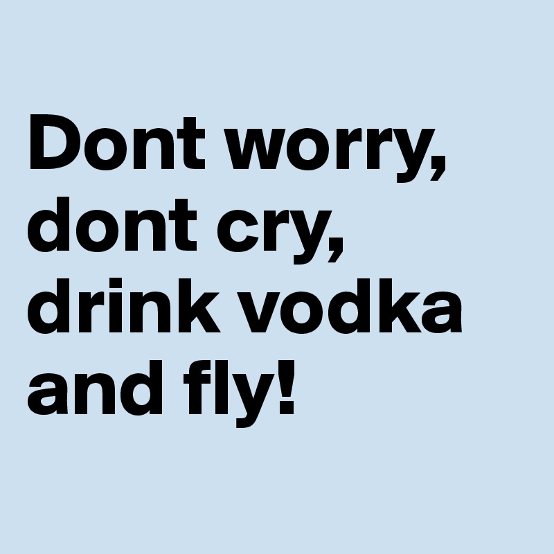 
Dont worry,
dont cry,
drink vodka and fly!

