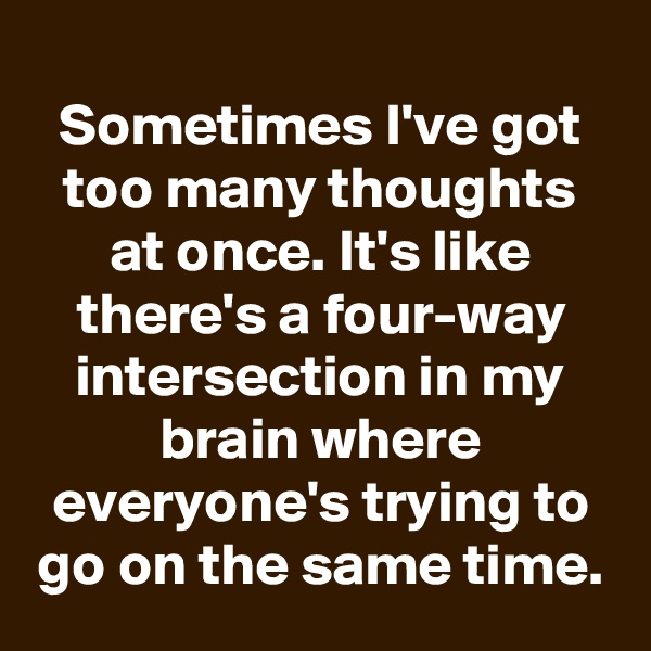 
Sometimes I've got too many thoughts at once. It's like there's a four-way intersection in my brain where everyone's trying to go on the same time.
