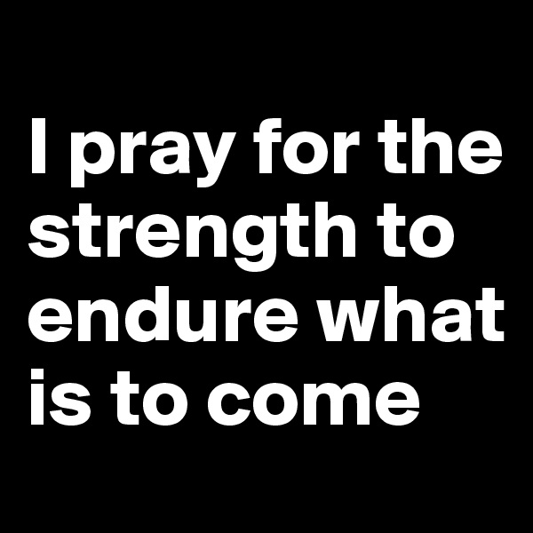 
I pray for the strength to endure what is to come 
